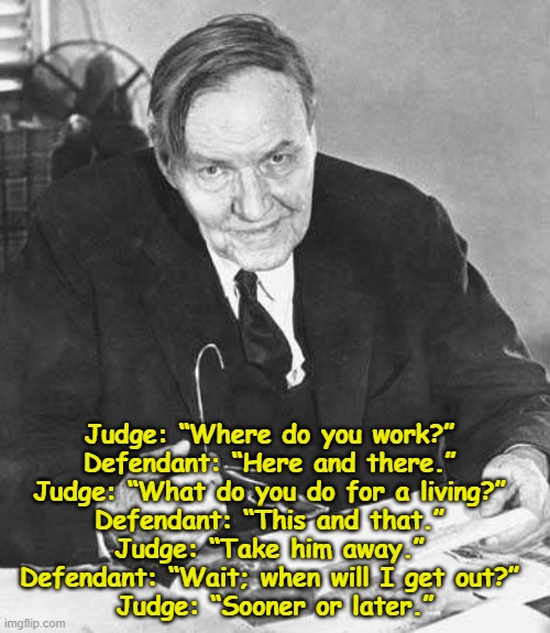 Clarence Darrow | Judge: “Where do you work?” 
Defendant: “Here and there.” 
Judge: “What do you do for a living?” 
Defendant: “This and that.” 
Judge: “Take him away.” 
Defendant: “Wait; when will I get out?” 
Judge: “Sooner or later.” | image tagged in clarence darrow | made w/ Imgflip meme maker
