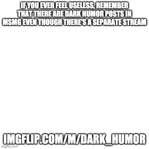 Blank Transparent Square Meme | IF YOU EVER FEEL USELESS, REMEMBER THAT THERE ARE DARK HUMOR POSTS IN MSMG EVEN THOUGH THERE'S A SEPARATE STREAM; IMGFLIP.COM/M/DARK_HUMOR | image tagged in memes,blank transparent square | made w/ Imgflip meme maker