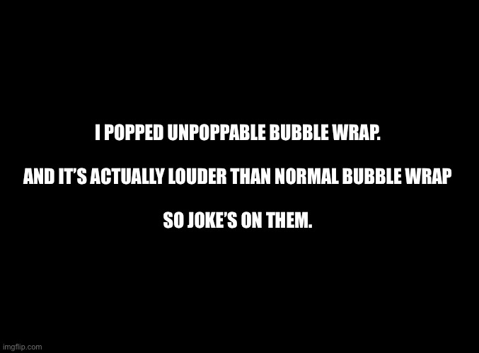 Nice try my dudes | I POPPED UNPOPPABLE BUBBLE WRAP.
 
AND IT’S ACTUALLY LOUDER THAN NORMAL BUBBLE WRAP
 
SO JOKE’S ON THEM. | image tagged in blank black,bubble wrap | made w/ Imgflip meme maker