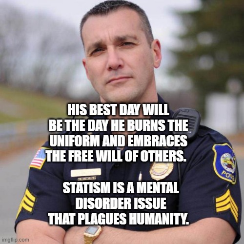 Cop | HIS BEST DAY WILL BE THE DAY HE BURNS THE UNIFORM AND EMBRACES THE FREE WILL OF OTHERS. STATISM IS A MENTAL DISORDER ISSUE THAT PLAGUES HUMANITY. | image tagged in cop | made w/ Imgflip meme maker