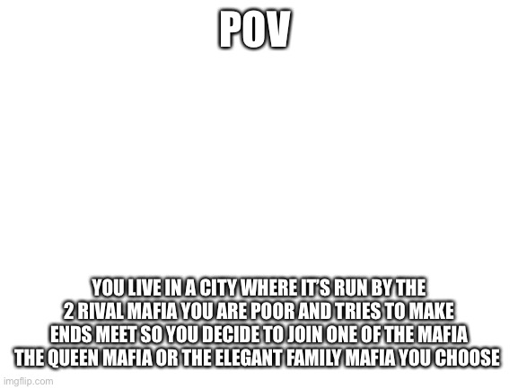 It’s your choice | POV; YOU LIVE IN A CITY WHERE IT’S RUN BY THE 2 RIVAL MAFIA YOU ARE POOR AND TRIES TO MAKE ENDS MEET SO YOU DECIDE TO JOIN ONE OF THE MAFIA THE QUEEN MAFIA OR THE ELEGANT FAMILY MAFIA YOU CHOOSE | image tagged in blank white template | made w/ Imgflip meme maker