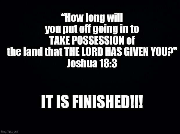 Black background |  “How long will you put off going in to TAKE POSSESSION of the land that THE LORD HAS GIVEN YOU?"
Joshua 18:3; IT IS FINISHED!!! | image tagged in gghhvvh | made w/ Imgflip meme maker