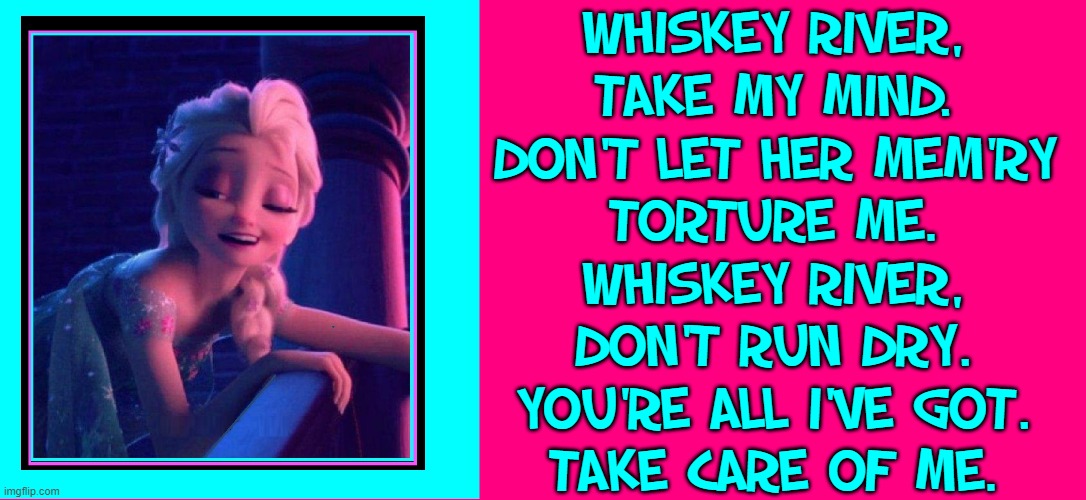 A Drunk Disney Princess |  WHISKEY RIVER,
TAKE MY MIND.
DON'T LET HER MEM'RY
TORTURE ME.
WHISKEY RIVER,
DON'T RUN DRY.
YOU'RE ALL I'VE GOT.
TAKE CARE OF ME. | image tagged in vince vance,whiskey,river,memes,drunk,disney princesses | made w/ Imgflip meme maker