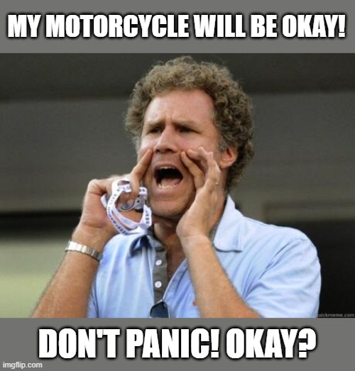 How's my motorcycle | MY MOTORCYCLE WILL BE OKAY! DON'T PANIC! OKAY? | image tagged in yelling,motorcycle,motorbike,biker | made w/ Imgflip meme maker
