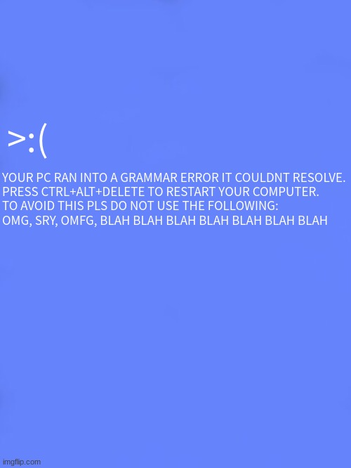 Custom BSOD | >:(; YOUR PC RAN INTO A GRAMMAR ERROR IT COULDNT RESOLVE.


PRESS CTRL+ALT+DELETE TO RESTART YOUR COMPUTER.


TO AVOID THIS PLS DO NOT USE THE FOLLOWING:
OMG, SRY, OMFG, BLAH BLAH BLAH BLAH BLAH BLAH BLAH | image tagged in custom bsod | made w/ Imgflip meme maker