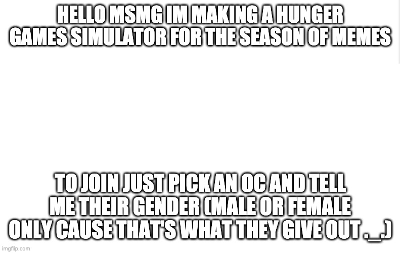We need more members for the districts | HELLO MSMG IM MAKING A HUNGER GAMES SIMULATOR FOR THE SEASON OF MEMES; TO JOIN JUST PICK AN OC AND TELL ME THEIR GENDER (MALE OR FEMALE ONLY CAUSE THAT'S WHAT THEY GIVE OUT ._.) | image tagged in blank meme template | made w/ Imgflip meme maker
