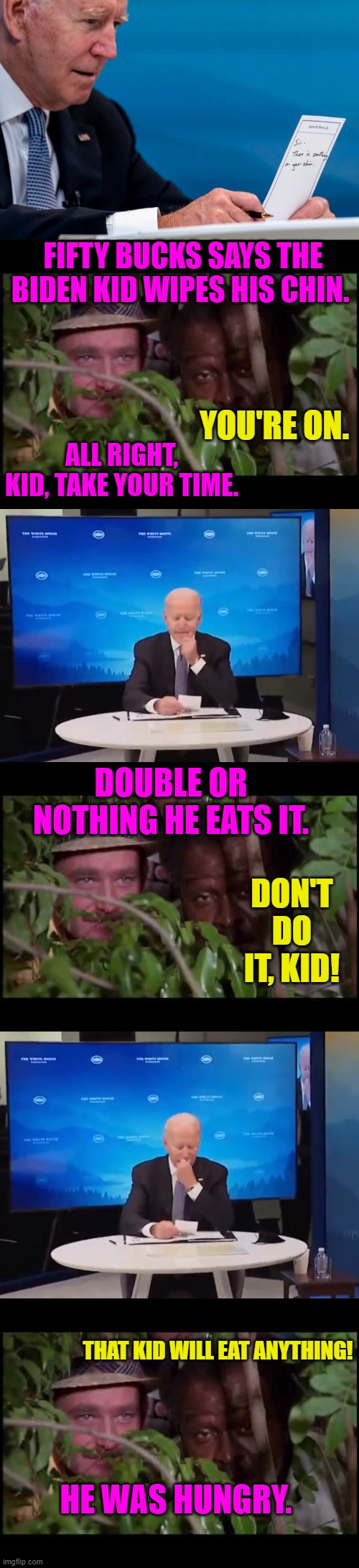 Meanwhile, we'll get nothing and like it! |  FIFTY BUCKS SAYS THE BIDEN KID WIPES HIS CHIN. YOU'RE ON. ALL RIGHT, KID, TAKE YOUR TIME. DOUBLE OR NOTHING HE EATS IT. DON'T DO IT, KID! THAT KID WILL EAT ANYTHING! HE WAS HUNGRY. | image tagged in biden,booger eating moron,caddyshack,spaulding,dementia,elder abuse | made w/ Imgflip meme maker