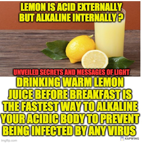 LEMON IS ACID EXTERNALLY BUT ALKALINE INTERNALLY ? UNVEILED SECRETS AND MESSAGES OF LIGHT; DRINKING WARM LEMON JUICE BEFORE BREAKFAST IS THE FASTEST WAY TO ALKALINE YOUR ACIDIC BODY TO PREVENT BEING INFECTED BY ANY VIRUS | made w/ Imgflip meme maker