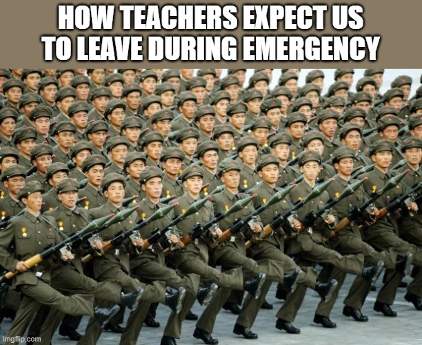 a mock meme | HOW TEACHERS EXPECT US TO LEAVE DURING EMERGENCY | image tagged in north korean military march | made w/ Imgflip meme maker