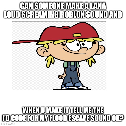 add it pls (no begging for upvotes) |  CAN SOMEONE MAKE A LANA LOUD SCREAMING ROBLOX SOUND AND; WHEN U MAKE IT TELL ME THE I’D CODE FOR MY FLOOD ESCAPE SOUND OK? | image tagged in the loud house,lana,loud,loud house | made w/ Imgflip meme maker