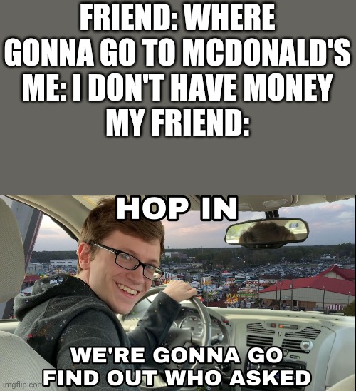 Hop in we're gonna find who asked | FRIEND: WHERE GONNA GO TO MCDONALD'S
ME: I DON'T HAVE MONEY
MY FRIEND: | image tagged in hop in we're gonna find who asked | made w/ Imgflip meme maker