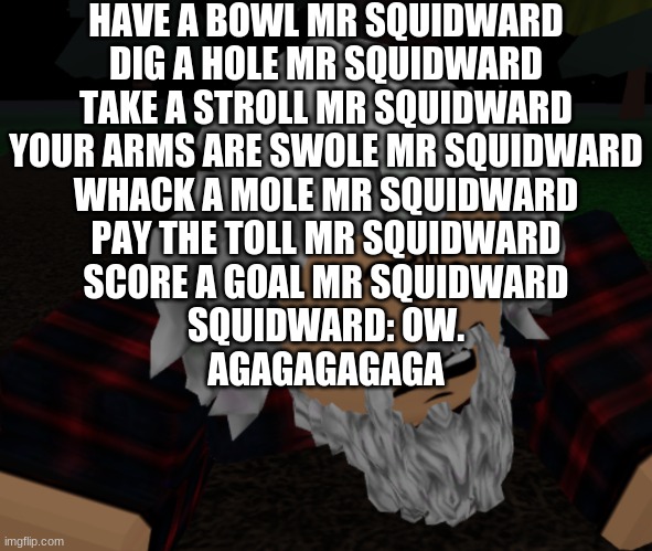 bruh what | HAVE A BOWL MR SQUIDWARD
DIG A HOLE MR SQUIDWARD
TAKE A STROLL MR SQUIDWARD
YOUR ARMS ARE SWOLE MR SQUIDWARD
WHACK A MOLE MR SQUIDWARD
PAY THE TOLL MR SQUIDWARD
SCORE A GOAL MR SQUIDWARD
SQUIDWARD: OW.
AGAGAGAGAGA | image tagged in bruh what | made w/ Imgflip meme maker
