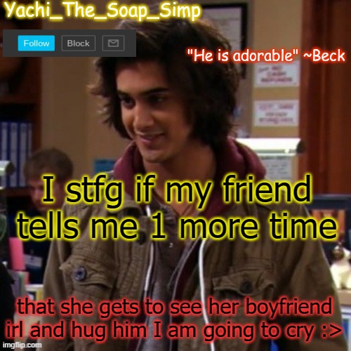 Yachi's Beck temp | I stfg if my friend tells me 1 more time; that she gets to see her boyfriend irl and hug him I am going to cry :> | image tagged in yachi's beck temp | made w/ Imgflip meme maker