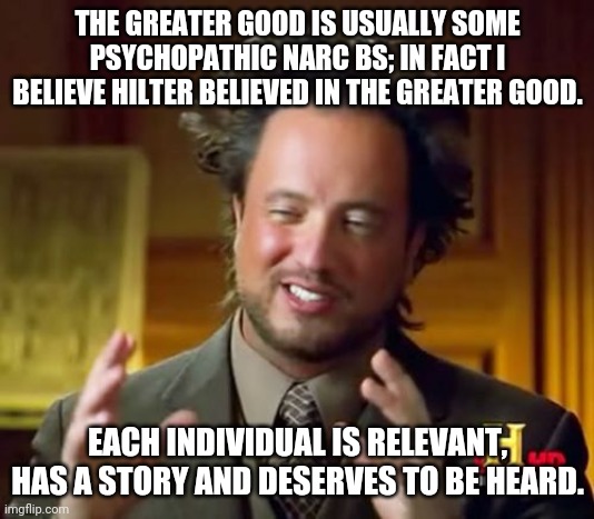 Ancient Aliens Meme | THE GREATER GOOD IS USUALLY SOME PSYCHOPATHIC NARC BS; IN FACT I BELIEVE HILTER BELIEVED IN THE GREATER GOOD. EACH INDIVIDUAL IS RELEVANT, HAS A STORY AND DESERVES TO BE HEARD. | image tagged in memes,ancient aliens | made w/ Imgflip meme maker