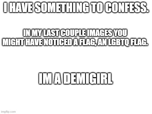 idk why im so scared | I HAVE SOMETHING TO CONFESS. IN MY LAST COUPLE IMAGES YOU MIGHT HAVE NOTICED A FLAG, AN LGBTQ FLAG. IM A DEMIGIRL | image tagged in blank white template | made w/ Imgflip meme maker
