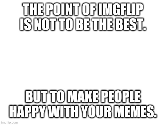 Right? | THE POINT OF IMGFLIP IS NOT TO BE THE BEST. BUT TO MAKE PEOPLE HAPPY WITH YOUR MEMES. | image tagged in blank white template | made w/ Imgflip meme maker