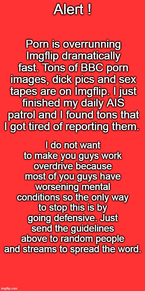 Porn is overrunning Imgflip dramatically fast. Tons of BBC porn images, dick pics and sex tapes are on Imgflip. I just finished my daily AIS patrol and I found tons that I got tired of reporting them. Alert ! I do not want to make you guys work overdrive because most of you guys have worsening mental conditions so the only way to stop this is by going defensive. Just send the guidelines above to random people and streams to spread the word. | image tagged in memes,blank transparent square | made w/ Imgflip meme maker