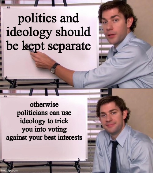 Jim Halpert Explains | politics and ideology should be kept separate; otherwise politicians can use ideology to trick you into voting against your best interests | image tagged in jim halpert explains | made w/ Imgflip meme maker
