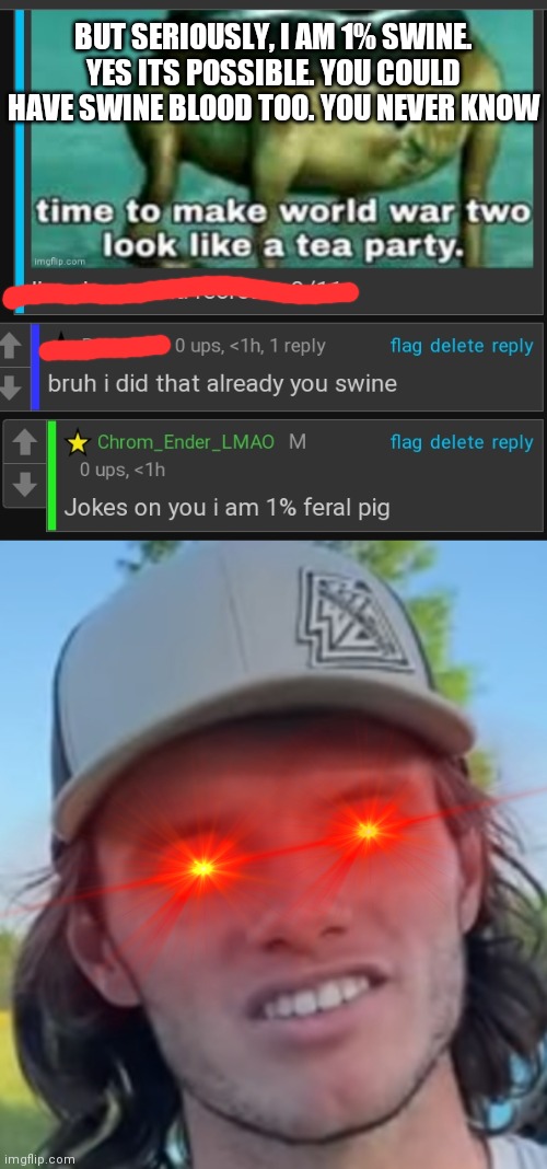 Ik this is possible cuz i UwU'ed a pig once | BUT SERIOUSLY, I AM 1% SWINE. YES ITS POSSIBLE. YOU COULD HAVE SWINE BLOOD TOO. YOU NEVER KNOW | image tagged in whistlindiesel | made w/ Imgflip meme maker