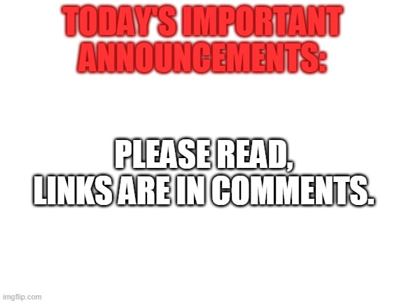 Blank White Template | TODAY'S IMPORTANT ANNOUNCEMENTS:; PLEASE READ, LINKS ARE IN COMMENTS. | image tagged in blank white template | made w/ Imgflip meme maker