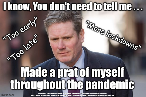 Starmer - Prat | I know, You don't need to tell me . . . "Too early"; "More lockdowns"; "Too late"; Made a prat of myself throughout the pandemic; #Starmerout #GetStarmerOut #Labour #JonLansman #wearecorbyn #KeirStarmer #DianeAbbott #McDonnell #cultofcorbyn #labourisdead #Momentum #labourracism #socialistsunday #nevervotelabour #socialistanyday #Antisemitism | image tagged in keir starmer,labourisdead,starmer new leadership,corona virus covid 19,corbyn rayner butler,anti semitism | made w/ Imgflip meme maker