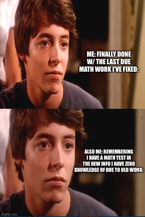 David Lightman Meme Template |  ME: FINALLY DONE W/ THE LAST DUE MATH WORK I’VE FIXED:; ALSO ME: REMEMBERING I HAVE A MATH TEST IN THE NEW INFO I HAVE ZERO KNOWLEDGE OF DUE TO OLD WORK: | image tagged in school,matthew broderick,relatable,math | made w/ Imgflip meme maker
