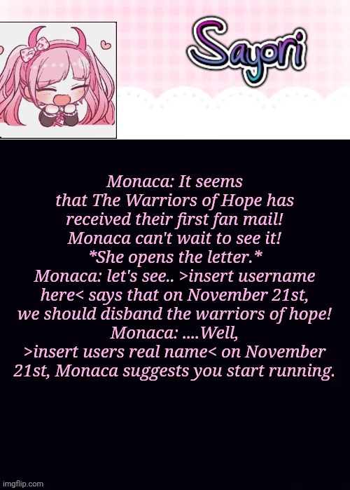 E | Monaca: It seems that The Warriors of Hope has received their first fan mail! Monaca can't wait to see it!
*She opens the letter.*
Monaca: let's see.. >insert username here< says that on November 21st, we should disband the warriors of hope!
Monaca: ....Well, >insert users real name< on November 21st, Monaca suggests you start running. | image tagged in the lil' ultimate drama sayori,danganronpa ultra despair girls | made w/ Imgflip meme maker