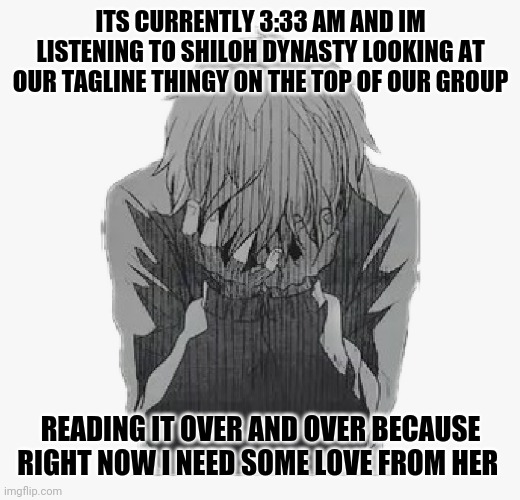 I feel like giving up... | ITS CURRENTLY 3:33 AM AND IM LISTENING TO SHILOH DYNASTY LOOKING AT OUR TAGLINE THINGY ON THE TOP OF OUR GROUP; READING IT OVER AND OVER BECAUSE RIGHT NOW I NEED SOME LOVE FROM HER | image tagged in sad anime boy | made w/ Imgflip meme maker