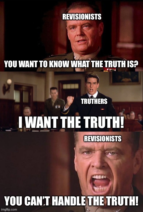 Truthers only look for what makes them feel good. Revisionists look for the truth, no matter how it makes them feel. | REVISIONISTS; YOU WANT TO KNOW WHAT THE TRUTH IS? TRUTHERS; I WANT THE TRUTH! REVISIONISTS; YOU CAN’T HANDLE THE TRUTH! | image tagged in you can't handle the truth,history,a few good men,zionists are bad,germany did nothing wrong,we fought the wrong enemy | made w/ Imgflip meme maker