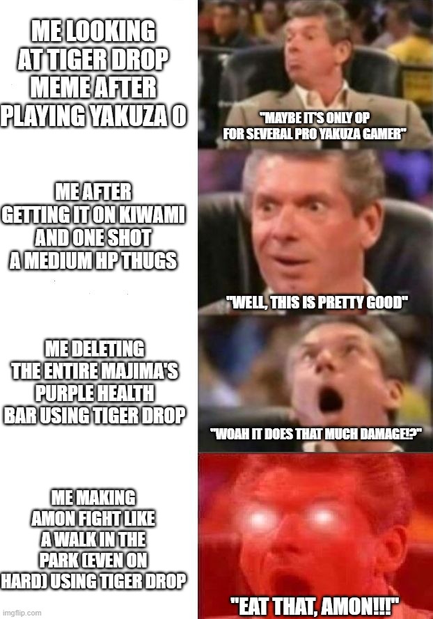 Mr. McMahon reaction | ME LOOKING AT TIGER DROP MEME AFTER PLAYING YAKUZA 0; "MAYBE IT'S ONLY OP FOR SEVERAL PRO YAKUZA GAMER"; ME AFTER GETTING IT ON KIWAMI AND ONE SHOT A MEDIUM HP THUGS; "WELL, THIS IS PRETTY GOOD"; ME DELETING THE ENTIRE MAJIMA'S PURPLE HEALTH BAR USING TIGER DROP; "WOAH IT DOES THAT MUCH DAMAGE!?"; ME MAKING AMON FIGHT LIKE A WALK IN THE PARK (EVEN ON HARD) USING TIGER DROP; "EAT THAT, AMON!!!" | image tagged in mr mcmahon reaction | made w/ Imgflip meme maker