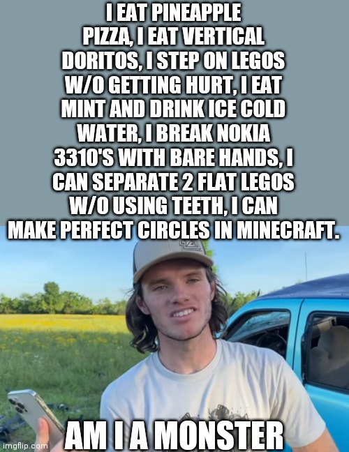 I can do all those things | I EAT PINEAPPLE PIZZA, I EAT VERTICAL DORITOS, I STEP ON LEGOS W/O GETTING HURT, I EAT MINT AND DRINK ICE COLD WATER, I BREAK NOKIA 3310'S WITH BARE HANDS, I CAN SEPARATE 2 FLAT LEGOS W/O USING TEETH, I CAN MAKE PERFECT CIRCLES IN MINECRAFT. AM I A MONSTER | image tagged in whistlindiesel | made w/ Imgflip meme maker