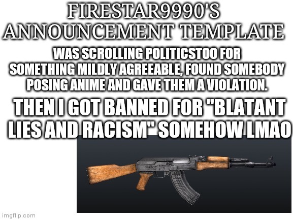 WAS SCROLLING POLITICSTOO FOR SOMETHING MILDLY AGREEABLE, FOUND SOMEBODY POSING ANIME AND GAVE THEM A VIOLATION. THEN I GOT BANNED FOR "BLATANT LIES AND RACISM" SOMEHOW LMAO | image tagged in firestar9990 announcement template | made w/ Imgflip meme maker