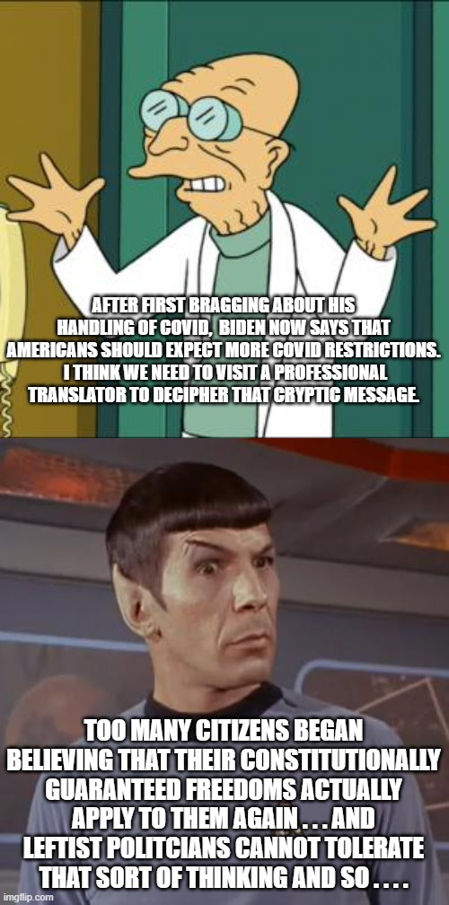 Now THERE's your real explanation. | AFTER FIRST BRAGGING ABOUT HIS HANDLING OF COVID,  BIDEN NOW SAYS THAT AMERICANS SHOULD EXPECT MORE COVID RESTRICTIONS.  I THINK WE NEED TO VISIT A PROFESSIONAL TRANSLATOR TO DECIPHER THAT CRYPTIC MESSAGE. TOO MANY CITIZENS BEGAN BELIEVING THAT THEIR CONSTITUTIONALLY GUARANTEED FREEDOMS ACTUALLY APPLY TO THEM AGAIN . . . AND LEFTIST POLITCIANS CANNOT TOLERATE THAT SORT OF THINKING AND SO . . . . | image tagged in leftist politicians,biden speak | made w/ Imgflip meme maker