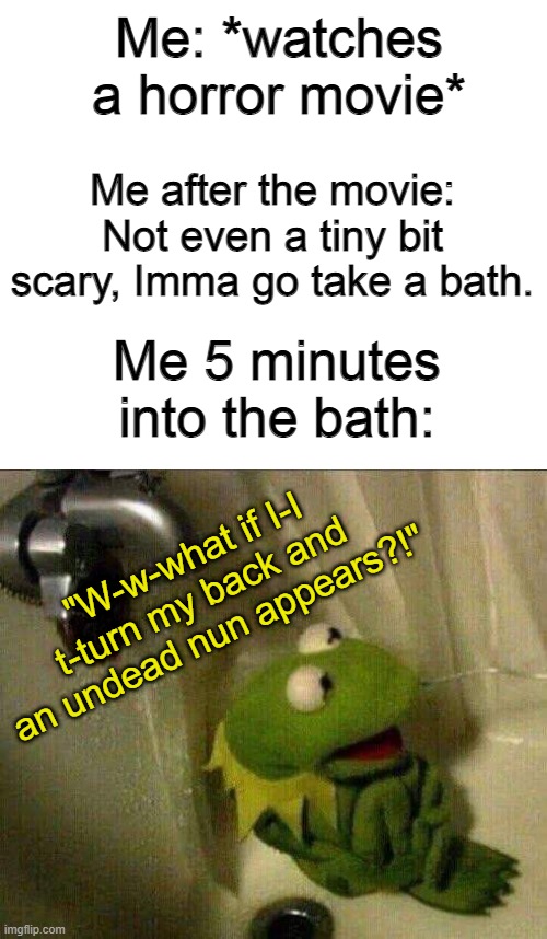 kermit crying terrified in shower | Me: *watches a horror movie*; Me after the movie: Not even a tiny bit scary, Imma go take a bath. Me 5 minutes into the bath:; "W-w-what if I-I t-turn my back and an undead nun appears?!" | image tagged in kermit crying terrified in shower | made w/ Imgflip meme maker