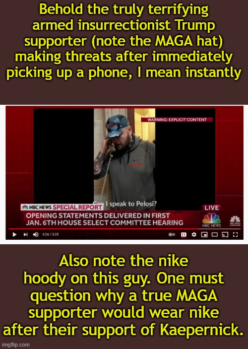 You're not supposed to think and question, just mindlessly believe everything the media says. | Behold the truly terrifying armed insurrectionist Trump supporter (note the MAGA hat) making threats after immediately picking up a phone, I mean instantly; Also note the nike hoody on this guy. One must question why a true MAGA supporter would wear nike after their support of Kaepernick. | image tagged in memes,riot,trump supporters,media lies,capitol riot | made w/ Imgflip meme maker