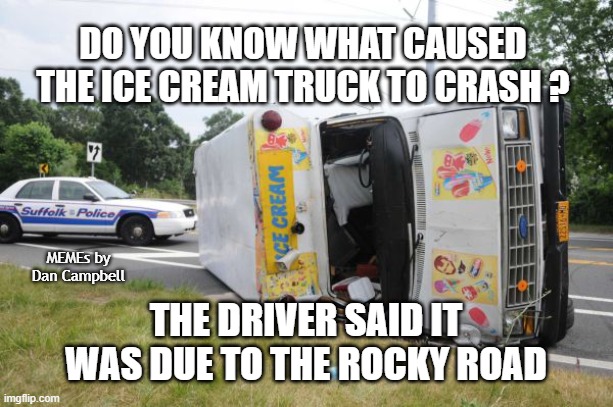 Overturned Ice Cream Truck | DO YOU KNOW WHAT CAUSED THE ICE CREAM TRUCK TO CRASH ? MEMEs by Dan Campbell; THE DRIVER SAID IT WAS DUE TO THE ROCKY ROAD | image tagged in overturned ice cream truck | made w/ Imgflip meme maker