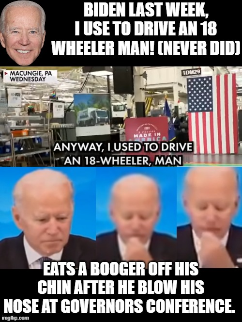 Are you proud of your President this week? |  BIDEN LAST WEEK, I USE TO DRIVE AN 18 WHEELER MAN! (NEVER DID); EATS A BOOGER OFF HIS CHIN AFTER HE BLOW HIS NOSE AT GOVERNORS CONFERENCE. | image tagged in stupid people,stupid liberals,morons,idiots,biden | made w/ Imgflip meme maker