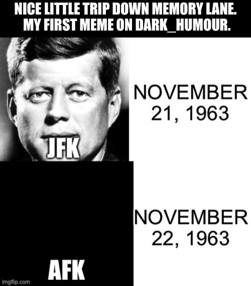 For some reason it’s better than the dark_humour memes I’m putting out now.  Something needs to change. | NICE LITTLE TRIP DOWN MEMORY LANE. 
MY FIRST MEME ON DARK_HUMOUR. | image tagged in funny,memes,jfk,afk,memory lane | made w/ Imgflip meme maker