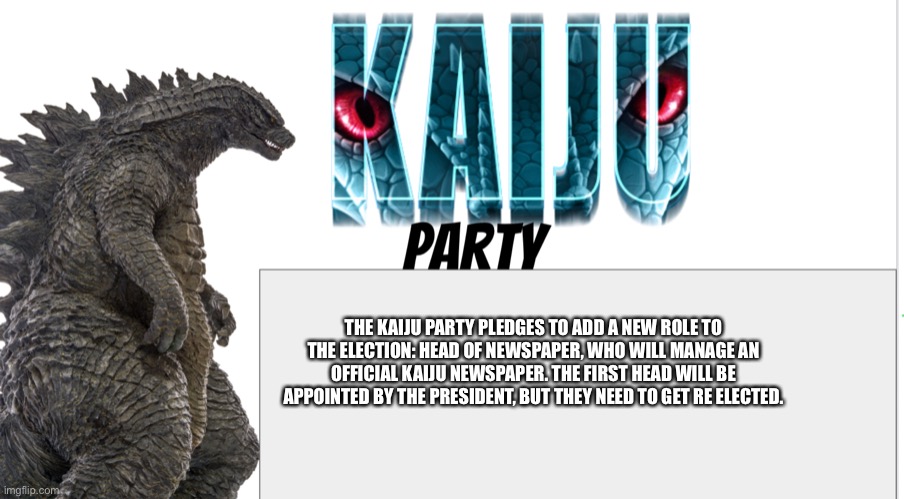 Kaiju Party announcement | THE KAIJU PARTY PLEDGES TO ADD A NEW ROLE TO THE ELECTION: HEAD OF NEWSPAPER, WHO WILL MANAGE AN OFFICIAL KAIJU NEWSPAPER. THE FIRST HEAD WILL BE APPOINTED BY THE PRESIDENT, BUT THEY NEED TO GET RE ELECTED. | image tagged in kaiju party announcement | made w/ Imgflip meme maker