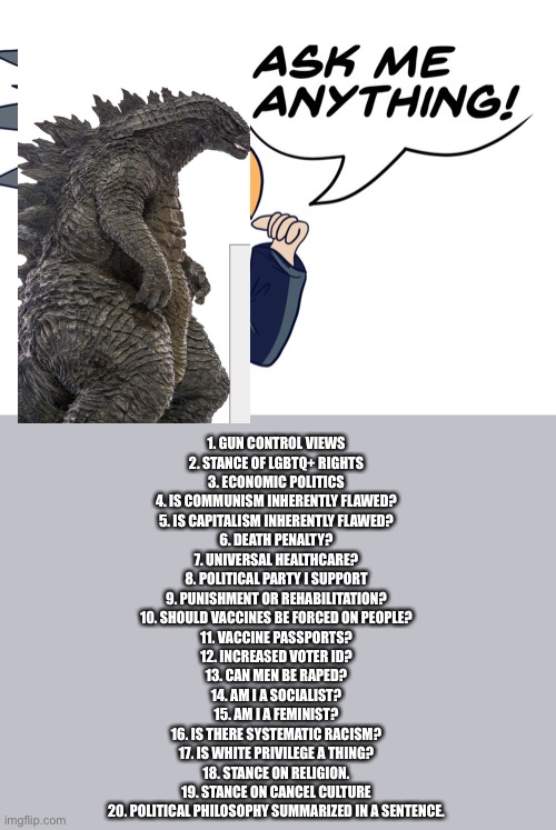 the-goth-chicken's ask me anything | 1. GUN CONTROL VIEWS
2. STANCE OF LGBTQ+ RIGHTS
3. ECONOMIC POLITICS
4. IS COMMUNISM INHERENTLY FLAWED?
5. IS CAPITALISM INHERENTLY FLAWED?
6. DEATH PENALTY?
7. UNIVERSAL HEALTHCARE?
8. POLITICAL PARTY I SUPPORT
9. PUNISHMENT OR REHABILITATION?
10. SHOULD VACCINES BE FORCED ON PEOPLE?
11. VACCINE PASSPORTS?
12. INCREASED VOTER ID?
13. CAN MEN BE RAPED?
14. AM I A SOCIALIST?
15. AM I A FEMINIST?
16. IS THERE SYSTEMATIC RACISM?
17. IS WHITE PRIVILEGE A THING?
18. STANCE ON RELIGION.
19. STANCE ON CANCEL CULTURE
20. POLITICAL PHILOSOPHY SUMMARIZED IN A SENTENCE. | image tagged in the-goth-chicken's ask me anything | made w/ Imgflip meme maker