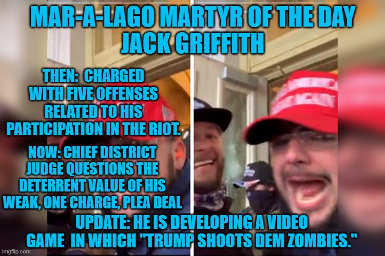 The Judge appears to be right. | MAR-A-LAGO MARTYR OF THE DAY
JACK GRIFFITH; THEN:  CHARGED WITH FIVE OFFENSES RELATED TO HIS PARTICIPATION IN THE RIOT. NOW: CHIEF DISTRICT JUDGE QUESTIONS THE DETERRENT VALUE OF HIS WEAK, ONE CHARGE, PLEA DEAL; UPDATE: HE IS DEVELOPING A VIDEO GAME  IN WHICH "TRUMP SHOOTS DEM ZOMBIES." | image tagged in politics | made w/ Imgflip meme maker