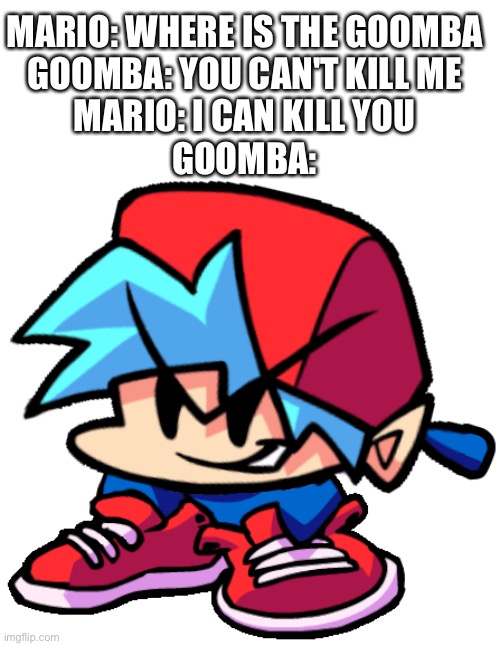 poop | MARIO: WHERE IS THE GOOMBA
GOOMBA: YOU CAN'T KILL ME
MARIO: I CAN KILL YOU
GOOMBA: | image tagged in keth | made w/ Imgflip meme maker