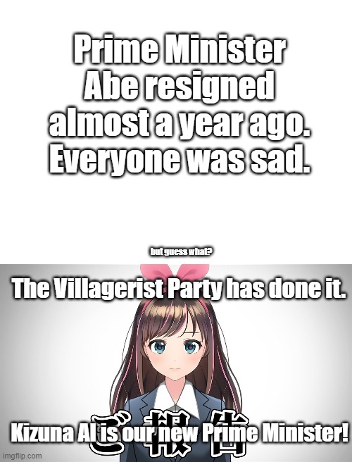 Kizuna AI, Our New Prime Minister! | Prime Minister Abe resigned almost a year ago. Everyone was sad. but guess what? The Villagerist Party has done it. Kizuna AI is our new Prime Minister! | image tagged in blank white template,kizuna ai's announcement,vtuber,prime minister,japan,villager | made w/ Imgflip meme maker
