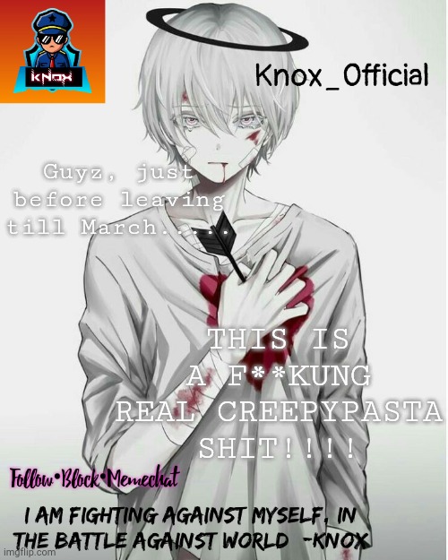 F**k, I am scared, and i am gonna sleep in 3 hrs!!! | Guyz, just before leaving till March..... THIS IS A F**KUNG REAL CREEPYPASTA SHIT!!!! | image tagged in knox_official announcement template v7 | made w/ Imgflip meme maker
