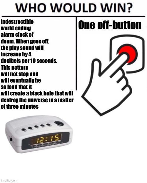 SCP 498 vs an off button | One off-button; Indestructible world ending alarm clock of doom. When goes off, the play sound will increase by 4 decibels per 10 seconds. This pattern will not stop and will eventually be so loud that it 
will create a black hole that will 
destroy the universe in a matter 
of three minutes | image tagged in memes,who would win,scp,funny memes,scp 498 | made w/ Imgflip meme maker
