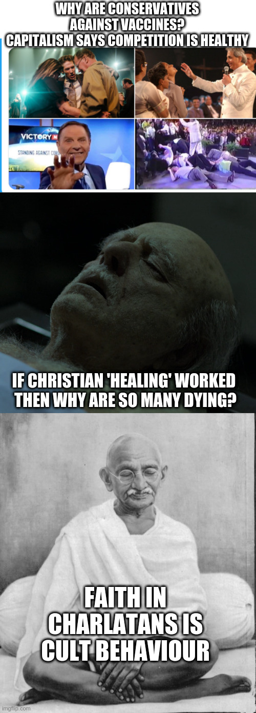 WHY ARE CONSERVATIVES AGAINST VACCINES?
CAPITALISM SAYS COMPETITION IS HEALTHY; IF CHRISTIAN 'HEALING' WORKED 
THEN WHY ARE SO MANY DYING? FAITH IN CHARLATANS IS CULT BEHAVIOUR | image tagged in dead,gandhi meditation | made w/ Imgflip meme maker