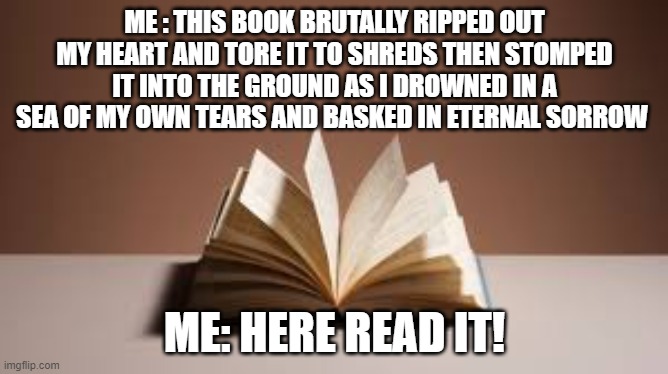 readingbooks |  ME : THIS BOOK BRUTALLY RIPPED OUT MY HEART AND TORE IT TO SHREDS THEN STOMPED IT INTO THE GROUND AS I DROWNED IN A SEA OF MY OWN TEARS AND BASKED IN ETERNAL SORROW; ME: HERE READ IT! | image tagged in so much books,reading | made w/ Imgflip meme maker