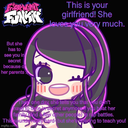 This is your girlfriend! She loves you very much. But she has to see you in secret because of her parents :(; Then one day, she tells you that you don’t have to date in secret anymore if you beat her family (and a few other people) in rap battles. 
This sounds really hard- but she’s offering to teach you! | made w/ Imgflip meme maker