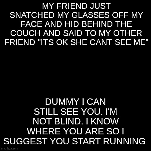 E | MY FRIEND JUST SNATCHED MY GLASSES OFF MY FACE AND HID BEHIND THE COUCH AND SAID TO MY OTHER FRIEND "ITS OK SHE CANT SEE ME"; DUMMY I CAN STILL SEE YOU. I'M NOT BLIND. I KNOW WHERE YOU ARE SO I SUGGEST YOU START RUNNING | image tagged in memes,blank transparent square | made w/ Imgflip meme maker