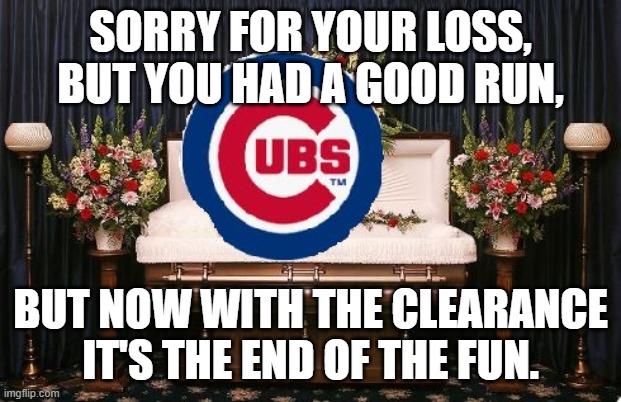 cubs clearance | SORRY FOR YOUR LOSS, BUT YOU HAD A GOOD RUN, BUT NOW WITH THE CLEARANCE IT'S THE END OF THE FUN. | image tagged in chicago cubs | made w/ Imgflip meme maker